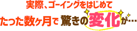 実際、ゴーイングをはじめてたった数ヶ月で驚きの変化が…