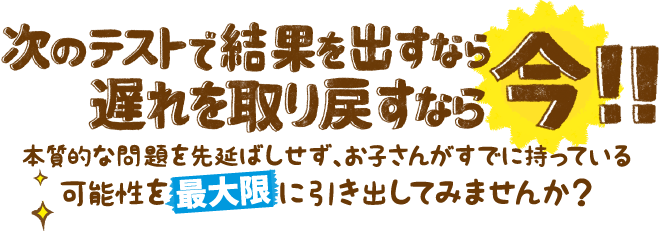 次のテストで結果を出すなら、遅れを取り戻すなら今!!本質的な問題を先延ばしせず、お子さんがすでに持っている可能性を最大限に引き出してみませんか?