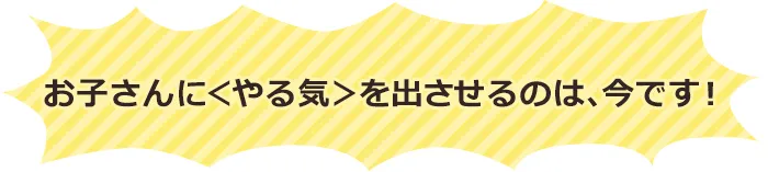 お子さんに「やる気」を出させるのは、今です！