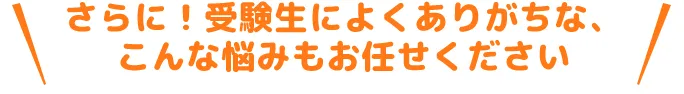 さらに！高校受験によくありがちなこんな悩みもおまかせください