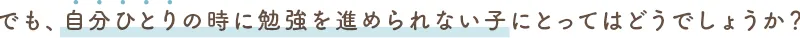 でも、自分ひとりの時に勉強を進められない子にとってはどうでしょうか?