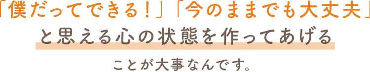 僕だってできる！今のままでも大丈夫！と思える心の状態を作ってあげることが大事なんです。