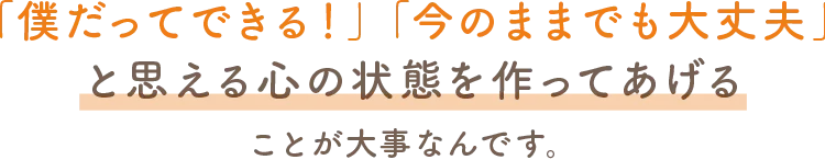 僕だってできる!今のままでも大丈夫!と思える心の状態を作ってあげることが大事なんです。
