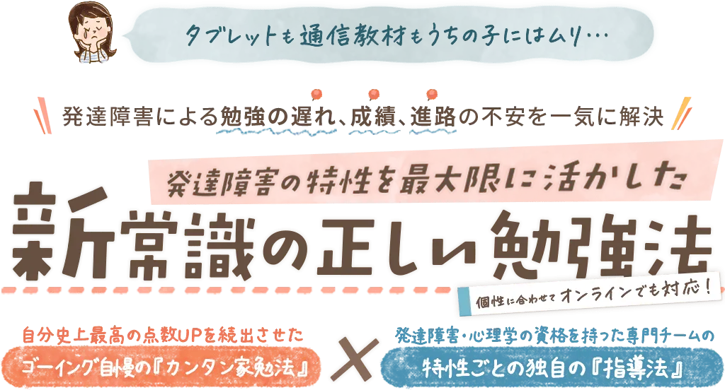 発達障害による勉強の遅れ、成績、進路の不安を一気に解決!発達障害の特性を最大限に活かした新常識の正しい勉強法～個性に合わせて、おうちでもオンラインでも対応～集中力が散漫な子でも、コミュニケーションが苦手な子でも大丈夫！今、この勉強法で多くの子が驚くほどカンタンに、授業の遅れや『できた！』のやる気、自信を取り戻しています！｜発達障害のお子さんのための家庭教師