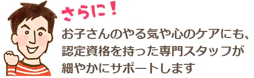 お子さんのやる気や心のケアにも、認定資格を持った専門スタッフが細やかにサポートします。