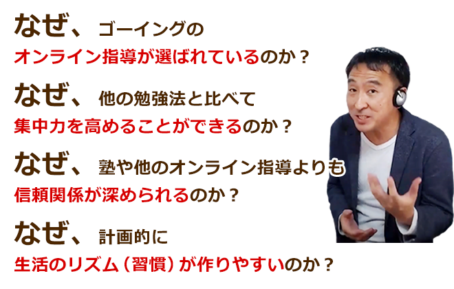 なぜ、ゴーイングのオンライン指導が選ばれているのか？なぜ、他の勉強法と比べて集中力を高めることができるのか？なぜ、塾や他のオンライン指導よりも信頼関係が深められるのか？なぜ、計画的に生活のリズム（習慣）が作りやすいのか？