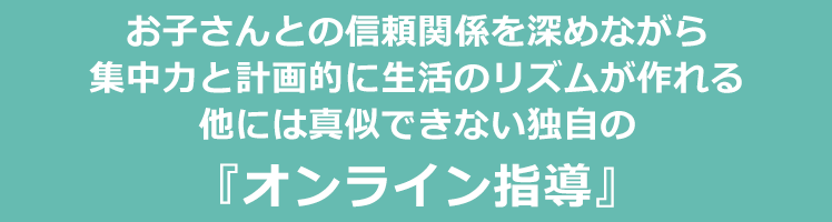 お子さんとの信頼関係を深めながら、集中力と計画的に生活のリズムが作れる他には真似できない独自の『オンライン指導』