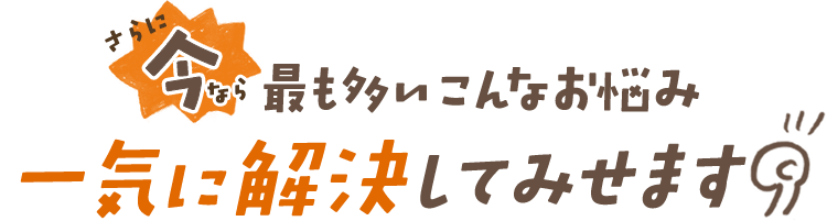 さらに今なら最も多いこんなお悩み一気に解決してみせます