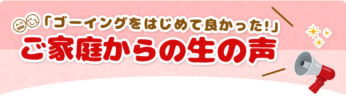 『ゴーイングをはじめて良かった！』ご家庭からの生の声