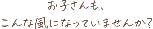 お子さんも、こんな風になっていませんか?