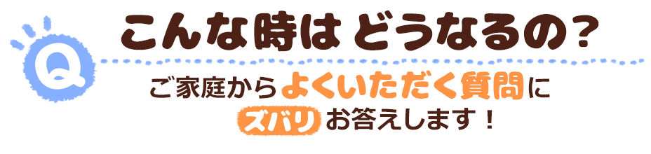 こんな時はどうなるの?ご家庭からよくいただく質問にズバリお答えします!