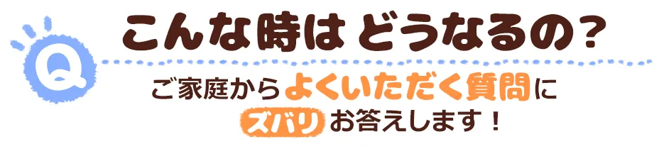 こんな時はどうなるの？ご家庭からよくいただく質問にズバリお答えします！