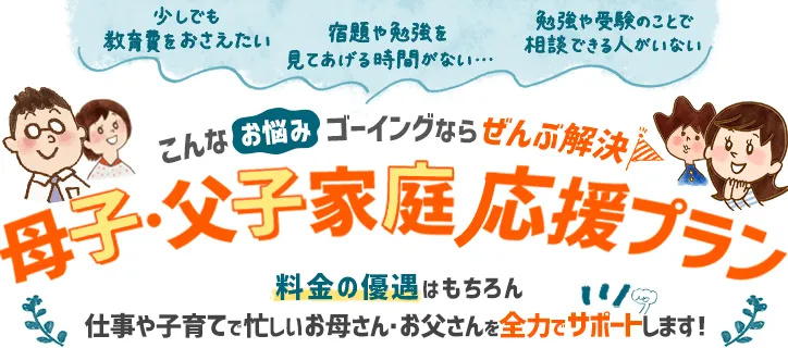 少しでも教育費をおさえたい、宿題や勉強を見てあげる時間がない、勉強や受験のことで相談できる人がいない、こんなお悩み、ゴーイングなら全部解決！「母子・父子家庭