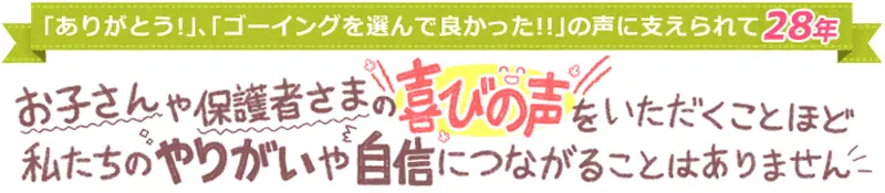 「ありがとう」「ゴーイングを選んで良かった！」の声に支えられて29年。お子さんや保護者さまの喜びの声をいただくことほど私たちのやりがいや自信につながることはありません