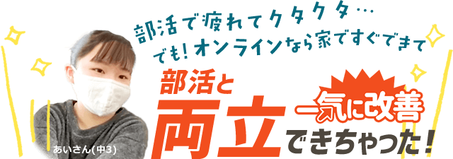 部活で疲れてクタクタ…でも！オンラインなら家ですぐできて、部活と両立できちゃった！